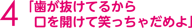 「歯が抜けてるから口を開けて笑っちゃだめよ」